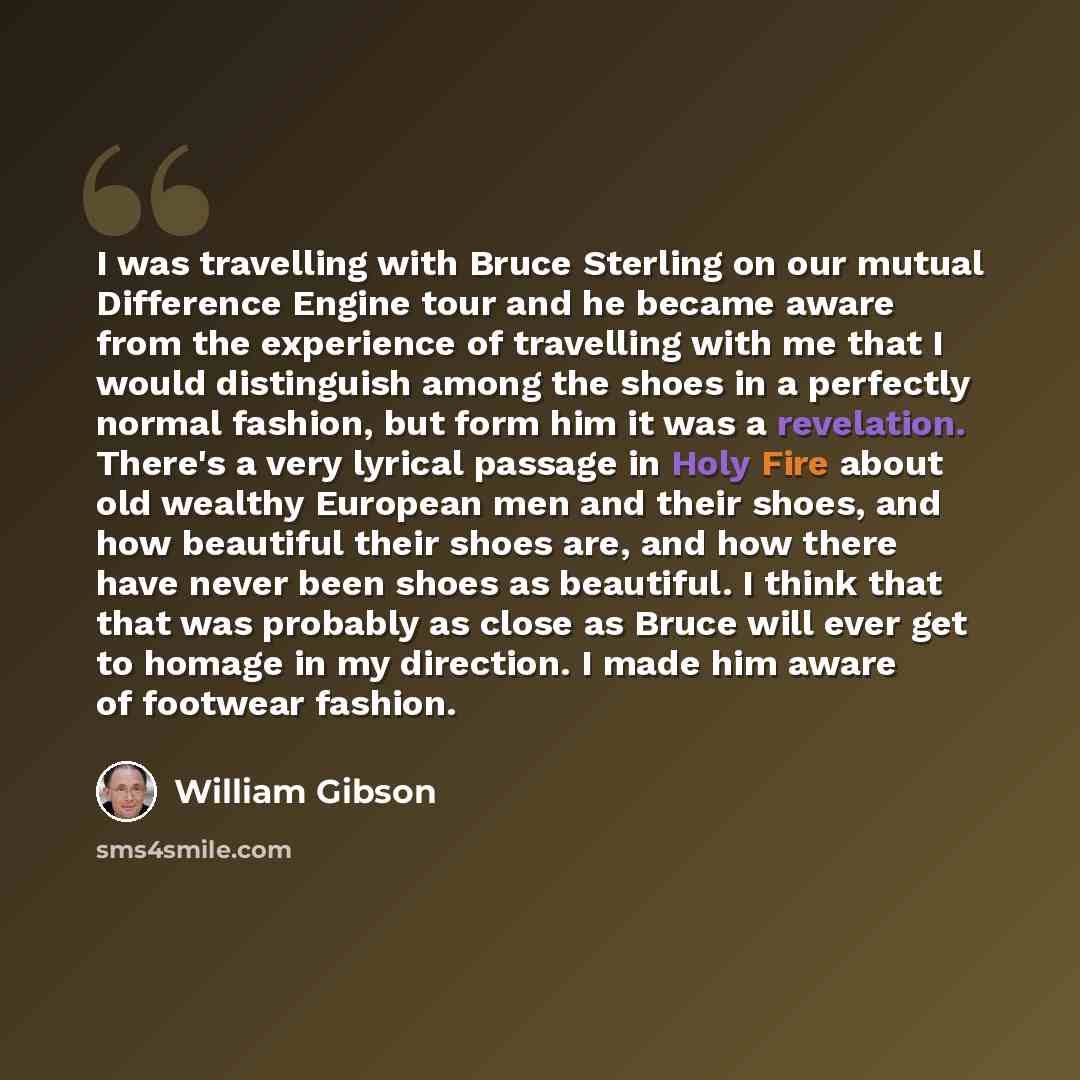 “I was travelling with Bruce Sterling on our mutual Difference Engine tour and he became aware from the experience of travelling with me that I would distinguish among the shoes in a perfectly normal fashion, but form him it was a revelation. There's a very lyrical passage in Holy Fire about old…” quote by William Gibson