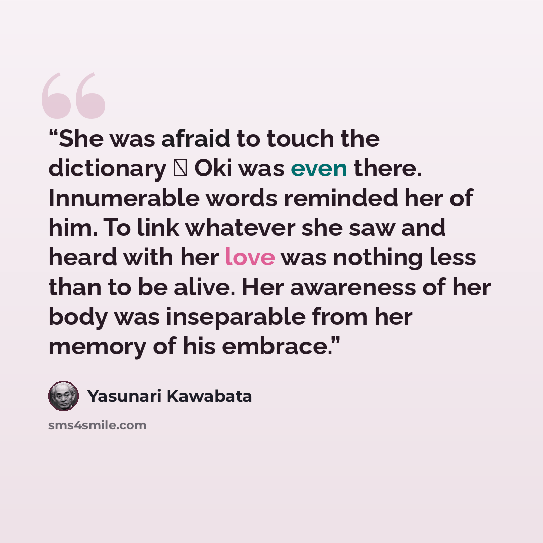 “She was afraid to touch the dictionary  Oki was even there. Innumerable words reminded her of him. To link whatever she saw and heard with her love was nothing less than to be alive. Her awareness of her body was inseparable from her memory of his embrace.” quote by Yasunari Kawabata