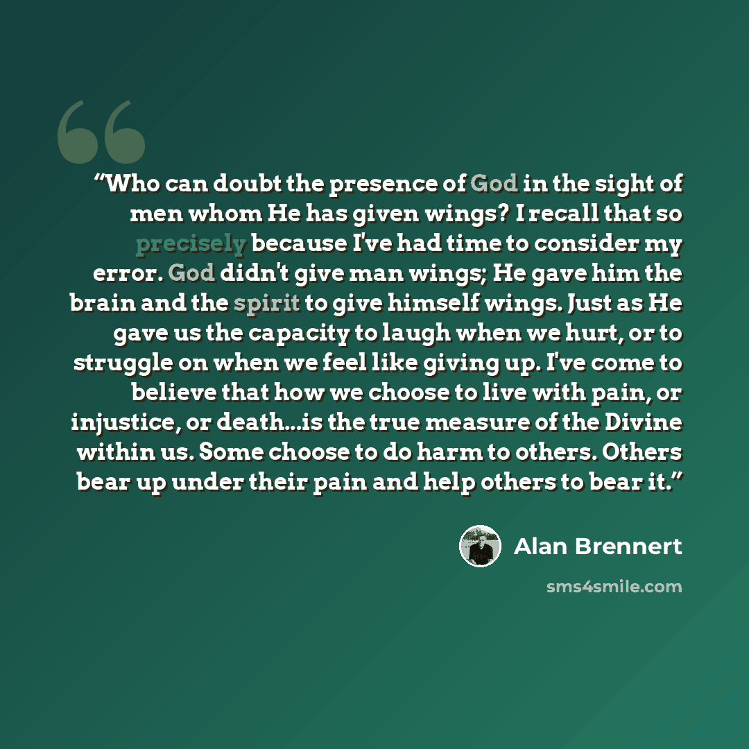 “Who can doubt the presence of God in the sight of men whom He has given wings? I recall that so precisely because I've had time to consider my error. God didn't give man wings; He gave him the brain and the spirit to give himself wings. Just as He gave us the capacity to laugh when we hurt, or to…” quote by Alan Brennert