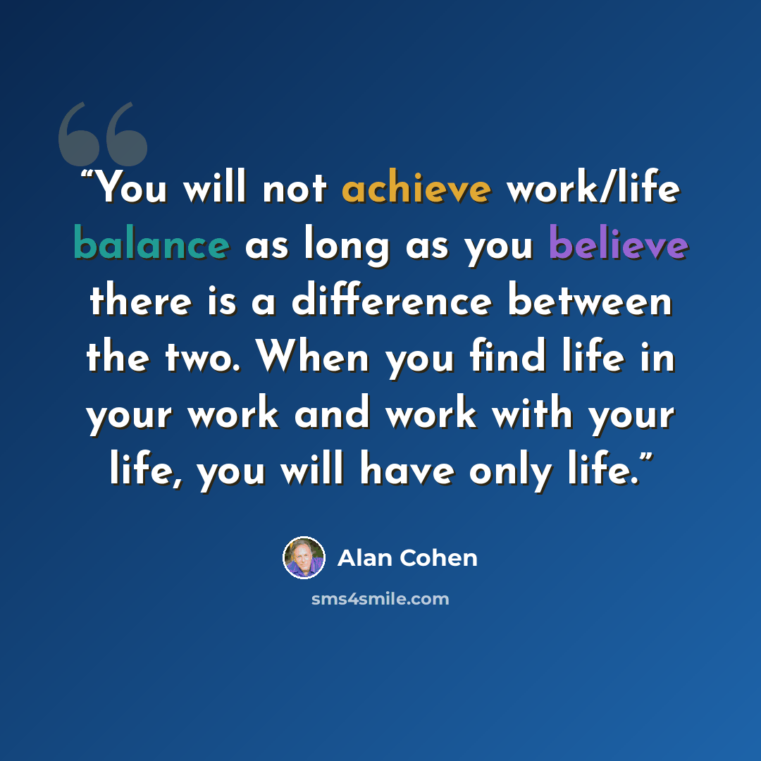 “You will not achieve work/life balance as long as you believe there is a difference between the two. When you find life in your work and work with your life, you will have only life.” quote by Alan Cohen