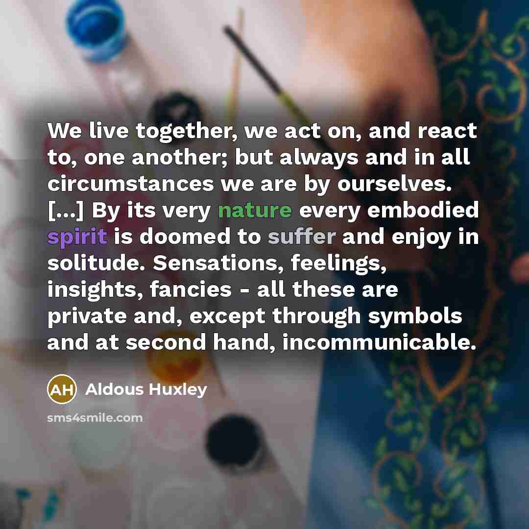 “We live together, we act on, and react to, one another; but always and in all circumstances we are by ourselves. [...] By its very nature every embodied spirit is doomed to suffer and enjoy in solitude. Sensations, feelings, insights, fancies - all these are private and, except through symbols and…” quote by Aldous Huxley