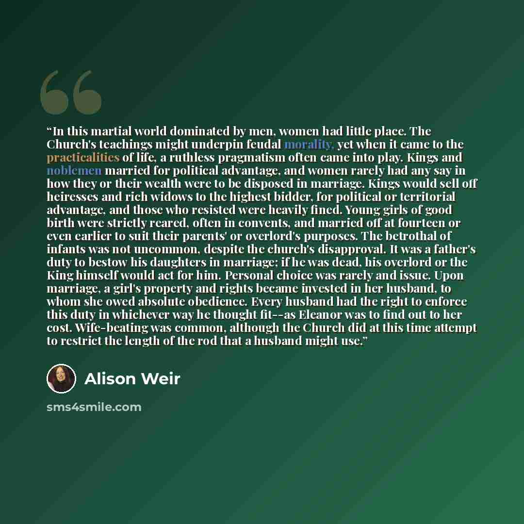 “In this martial world dominated by men, women had little place. The Church's teachings might underpin feudal morality, yet when it came to the practicalities of life, a ruthless pragmatism often came into play. Kings and noblemen married for political advantage, and women rarely had any say in how…” quote by Alison Weir