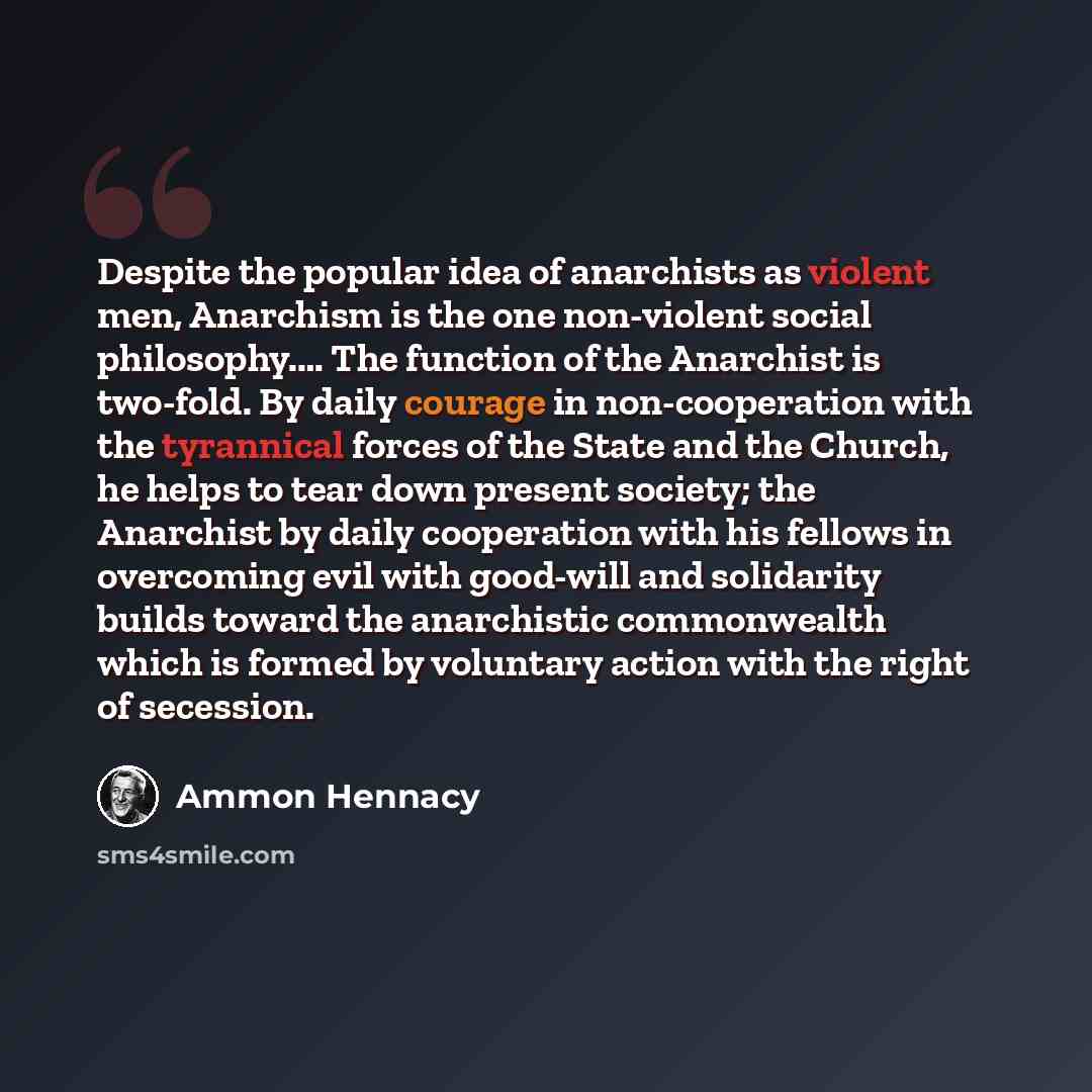 “Despite the popular idea of anarchists as violent men, Anarchism is the one non-violent social philosophy.… The function of the Anarchist is two-fold. By daily courage in non-cooperation with the tyrannical forces of the State and the Church, he helps to tear down present society; the Anarchist by…” quote by Ammon Hennacy