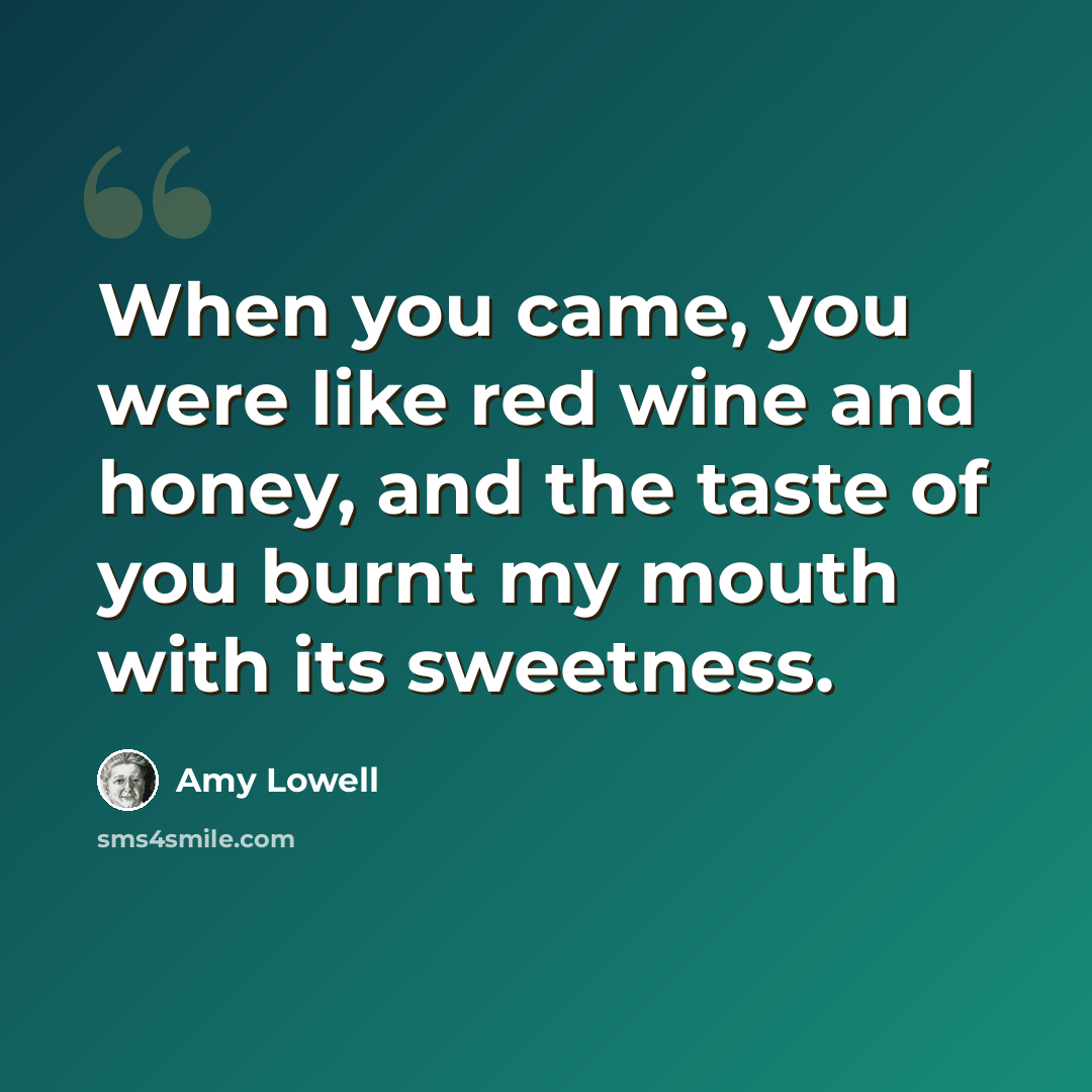 “When you came, you were like red wine and honey, and the taste of you burnt my mouth with its sweetness.” quote by Amy Lowell
