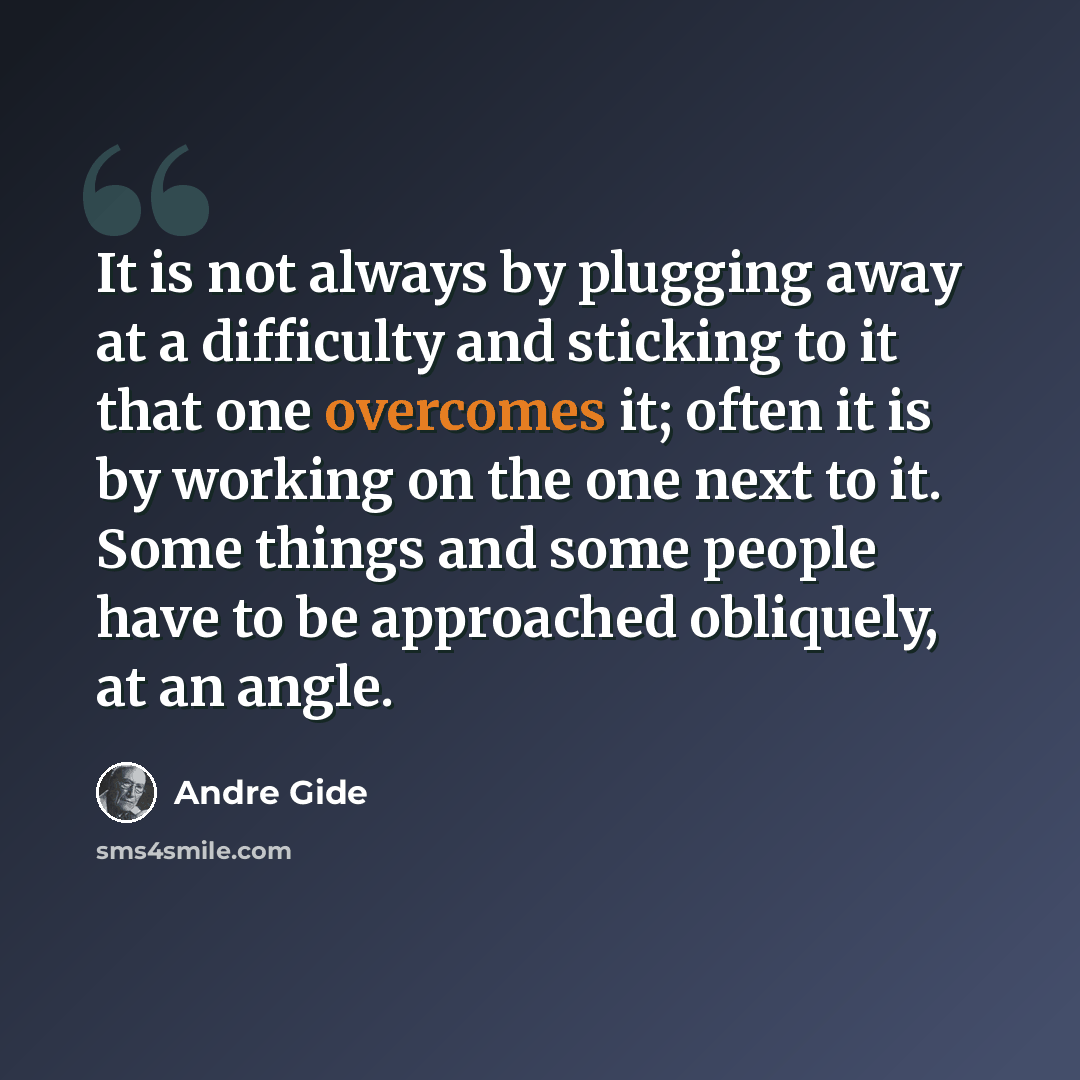 “It is not always by plugging away at a difficulty and sticking to it that one overcomes it; often it is by working on the one next to it. Some things and some people have to be approached obliquely, at an angle.” quote by Andre Gide