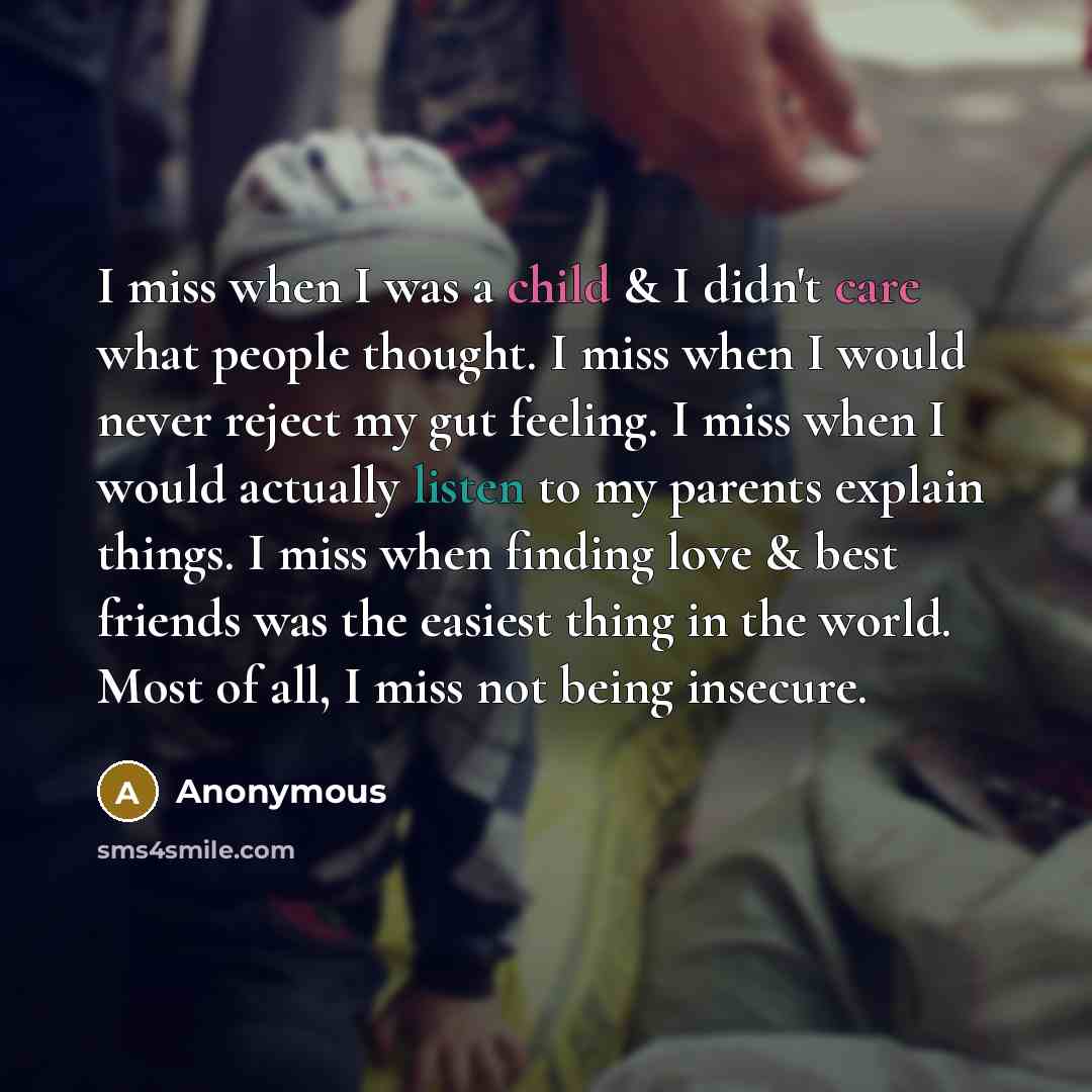 “I miss when I was a child & I didn't care what people thought. I miss when I would never reject my gut feeling. I miss when I would actually listen to my parents explain things. I miss when finding love & best friends was the easiest thing in the world. Most of all, I miss not being insecure.” quote by Anonymous