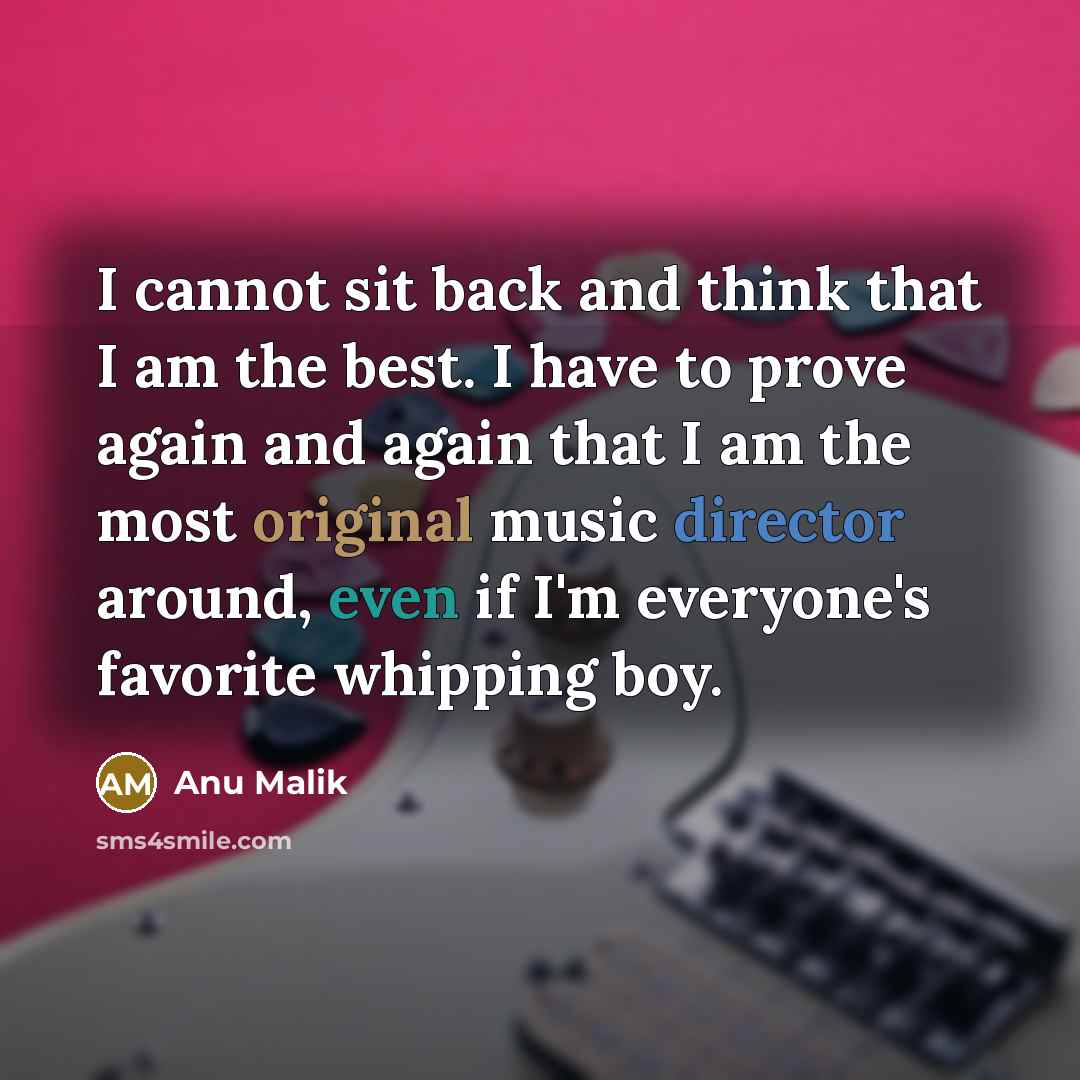 “I cannot sit back and think that I am the best. I have to prove again and again that I am the most original music director around, even if I'm everyone's favorite whipping boy.” quote by Anu Malik
