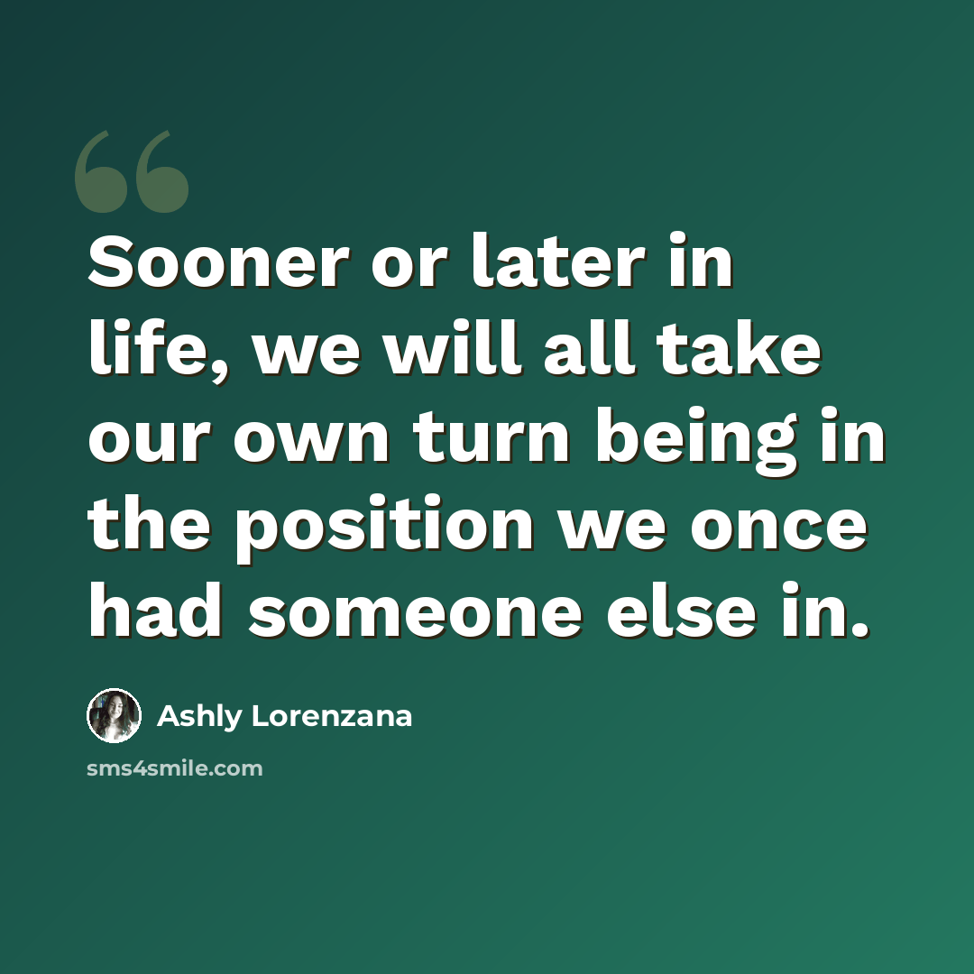 “Sooner or later in life, we will all take our own turn being in the position we once had someone else in.” quote by Ashly Lorenzana