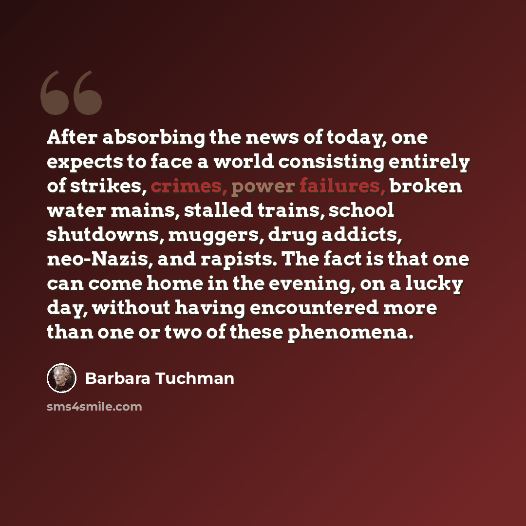 “After absorbing the news of today, one expects to face a world consisting entirely of strikes, crimes, power failures, broken water mains, stalled trains, school shutdowns, muggers, drug addicts, neo-Nazis, and rapists. The fact is that one can come home in the evening, on a lucky day, without…” quote by Barbara Tuchman