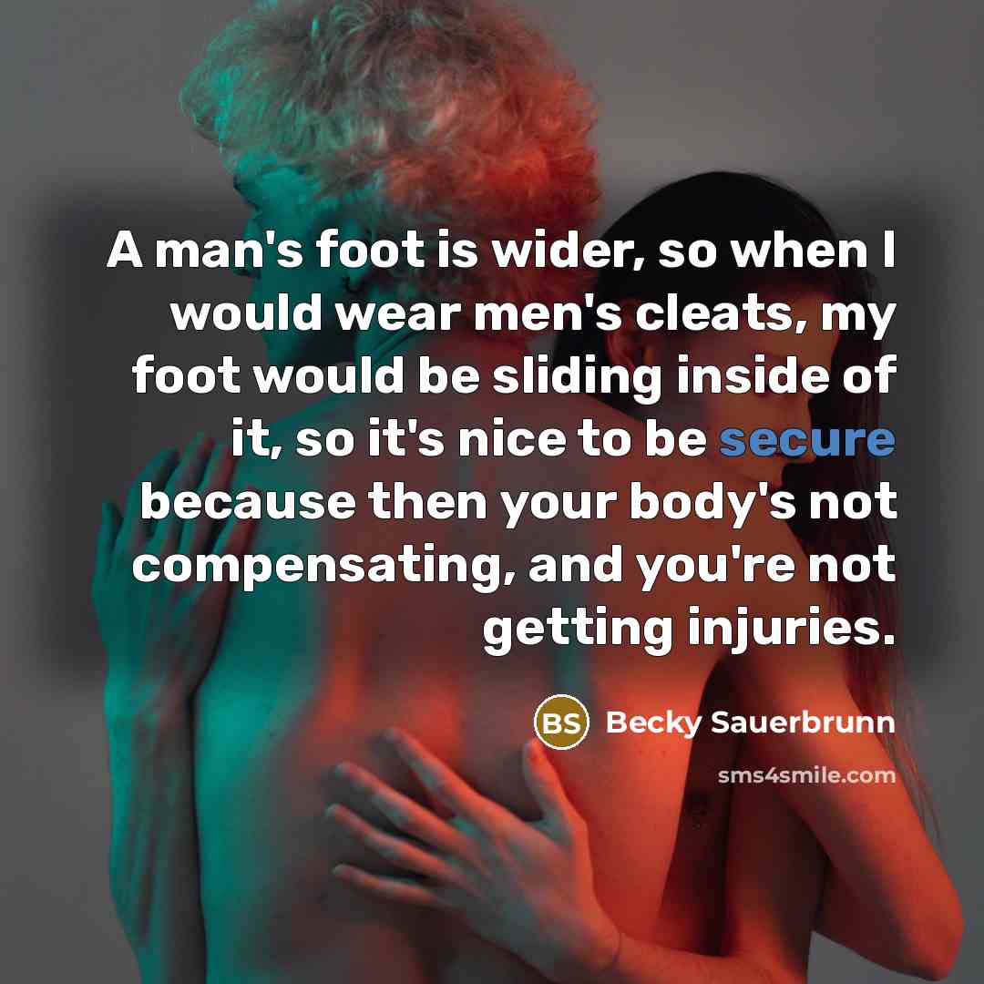 “A man's foot is wider, so when I would wear men's cleats, my foot would be sliding inside of it, so it's nice to be secure because then your body's not compensating, and you're not getting injuries.” quote by Becky Sauerbrunn