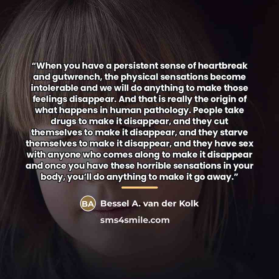“When you have a persistent sense of heartbreak and gutwrench, the physical sensations become intolerable and we will do anything to make those feelings disappear. And that is really the origin of what happens in human pathology. People take drugs to make it disappear, and they cut themselves to…” quote by Bessel A. van der Kolk