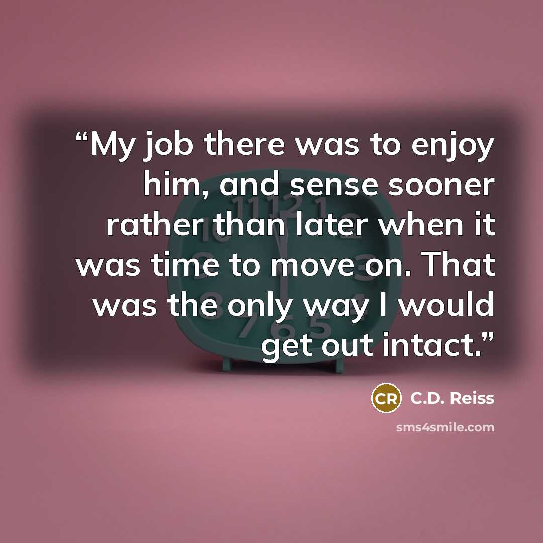 “My job there was to enjoy him, and sense sooner rather than later when it was time to move on. That was the only way I would get out intact.” quote by C.D. Reiss