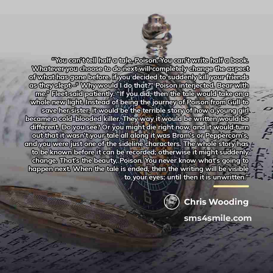 “You can’t tell half a tale, Poison. You can’t write half a book. Whatever you choose to do next will completely change the aspect of what has gone before. if you decided to suddenly kill your friends as they slept –“ Why would I do that?” Poison interjected. Bear with me,” Fleet said patiently…” quote by Chris Wooding