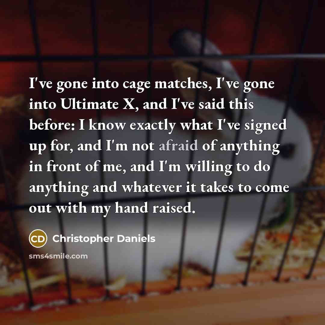 “I've gone into cage matches, I've gone into Ultimate X, and I've said this before: I know exactly what I've signed up for, and I'm not afraid of anything in front of me, and I'm willing to do anything and whatever it takes to come out with my hand raised.” quote by Christopher Daniels