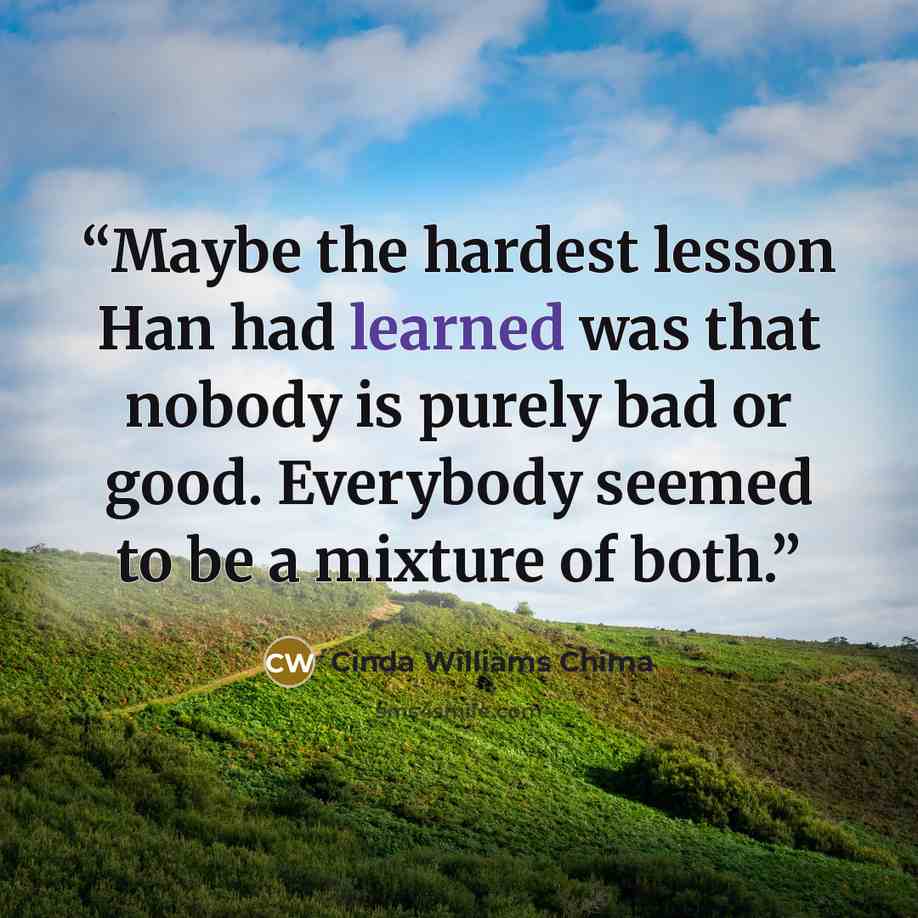 “Maybe the hardest lesson Han had learned was that nobody is purely bad or good. Everybody seemed to be a mixture of both.” quote by Cinda Williams Chima