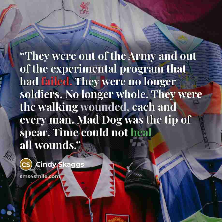 “They were out of the Army and out of the experimental program that had failed. They were no longer soldiers. No longer whole. They were the walking wounded, each and every man. Mad Dog was the tip of spear. Time could not heal all wounds.” quote by Cindy Skaggs