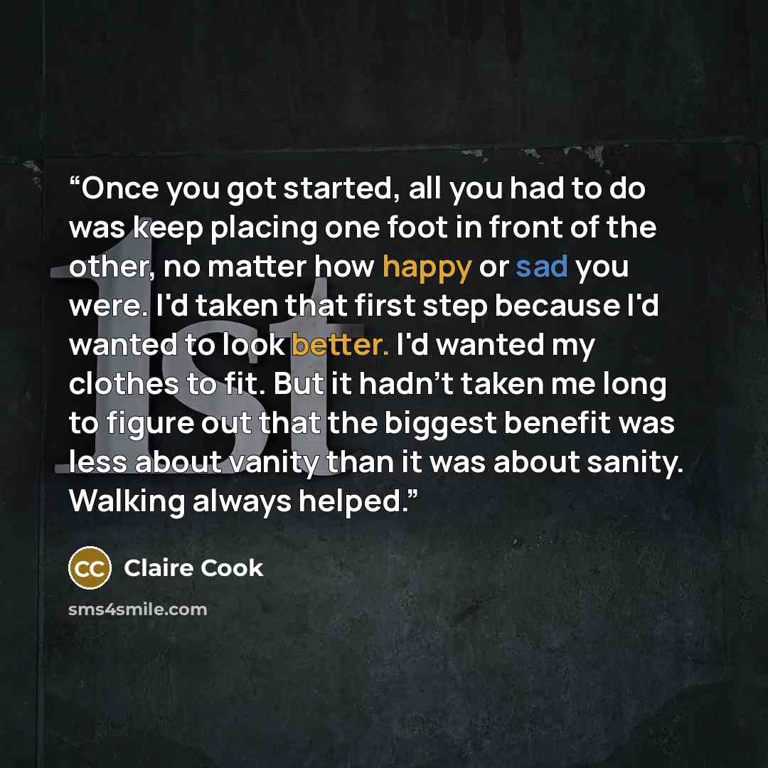 “Once you got started, all you had to do was keep placing one foot in front of the other, no matter how happy or sad you were. I'd taken that first step because I'd wanted to look better. I'd wanted my clothes to fit. But it hadn't taken me long to figure out that the biggest benefit was less about…” quote by Claire Cook