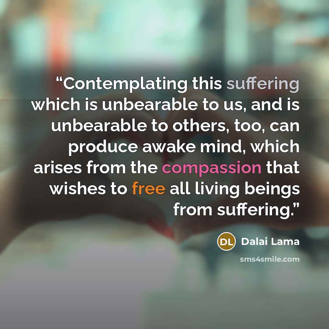 “Contemplating this suffering which is unbearable to us, and is unbearable to others, too, can produce awake mind, which arises from the compassion that wishes to free all living beings from suffering.” quote by Dalai Lama