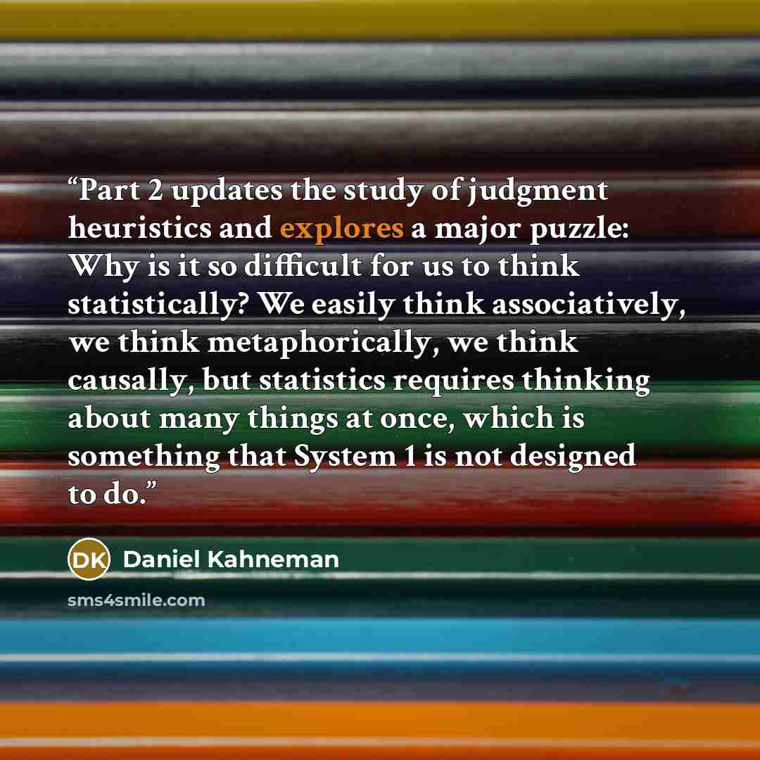 “Part 2 updates the study of judgment heuristics and explores a major puzzle: Why is it so difficult for us to think statistically? We easily think associatively, we think metaphorically, we think causally, but statistics requires thinking about many things at once, which is something that System 1…” quote by Daniel Kahneman