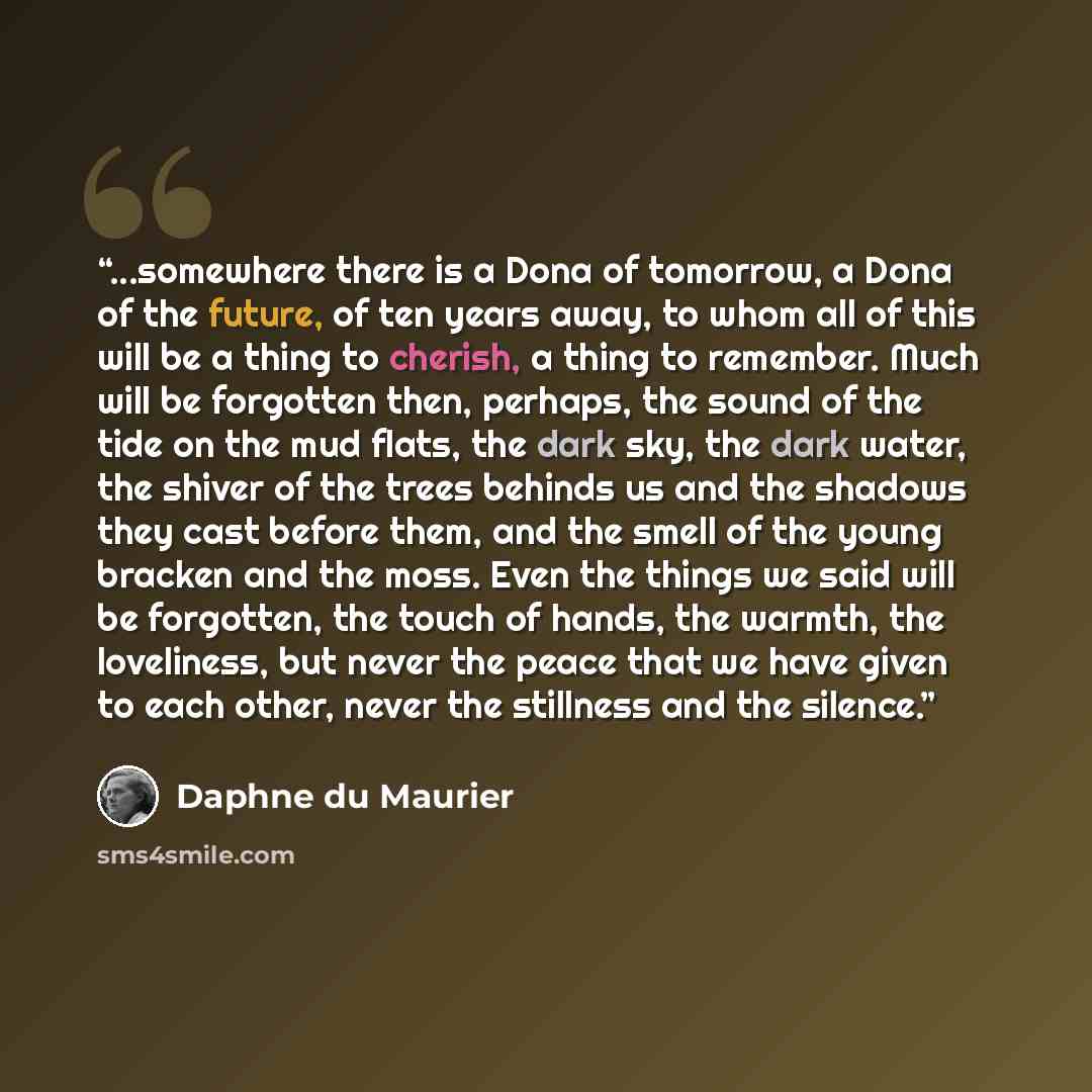 “...somewhere there is a Dona of tomorrow, a Dona of the future, of ten years away, to whom all of this will be a thing to cherish, a thing to remember. Much will be forgotten then, perhaps, the sound of the tide on the mud flats, the dark sky, the dark water, the shiver of the trees behinds us and…” quote by Daphne du Maurier