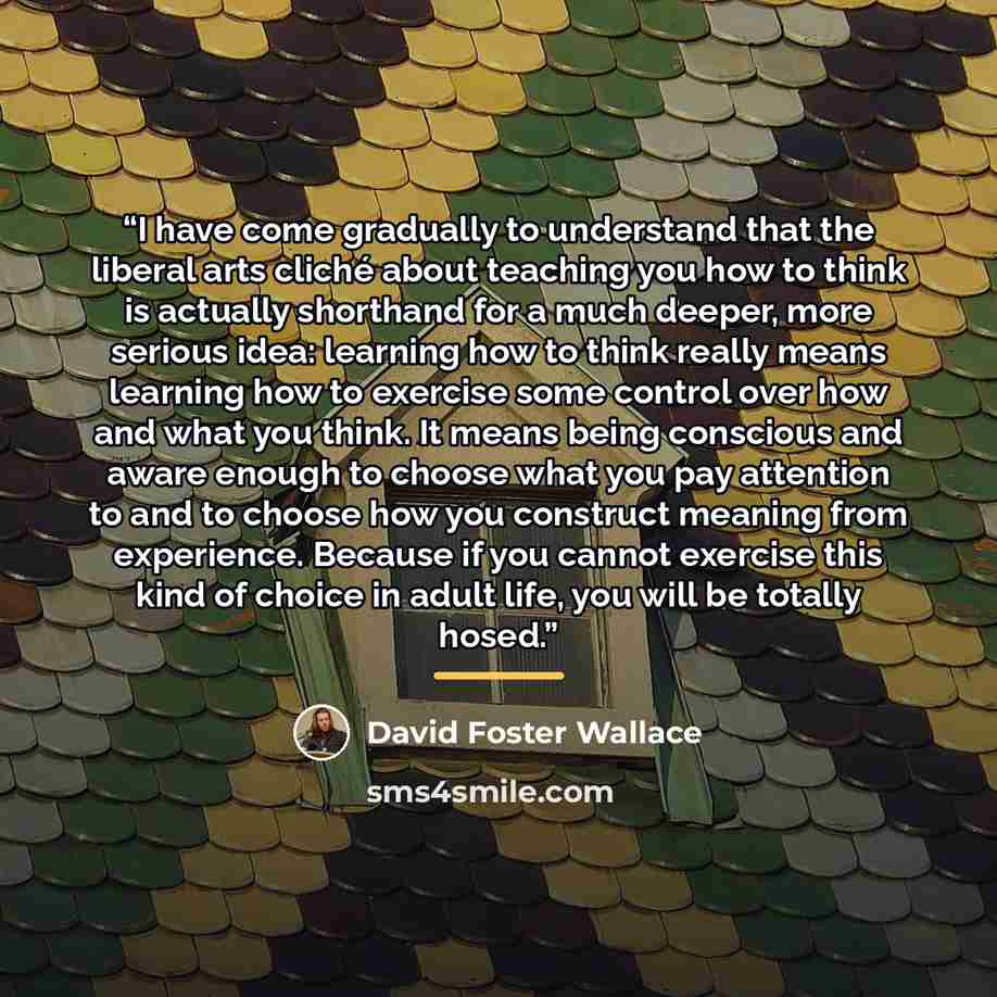 “I have come gradually to understand that the liberal arts cliché about teaching you how to think is actually shorthand for a much deeper, more serious idea: learning how to think really means learning how to exercise some control over how and what you think. It means being conscious and aware…” quote by David Foster Wallace