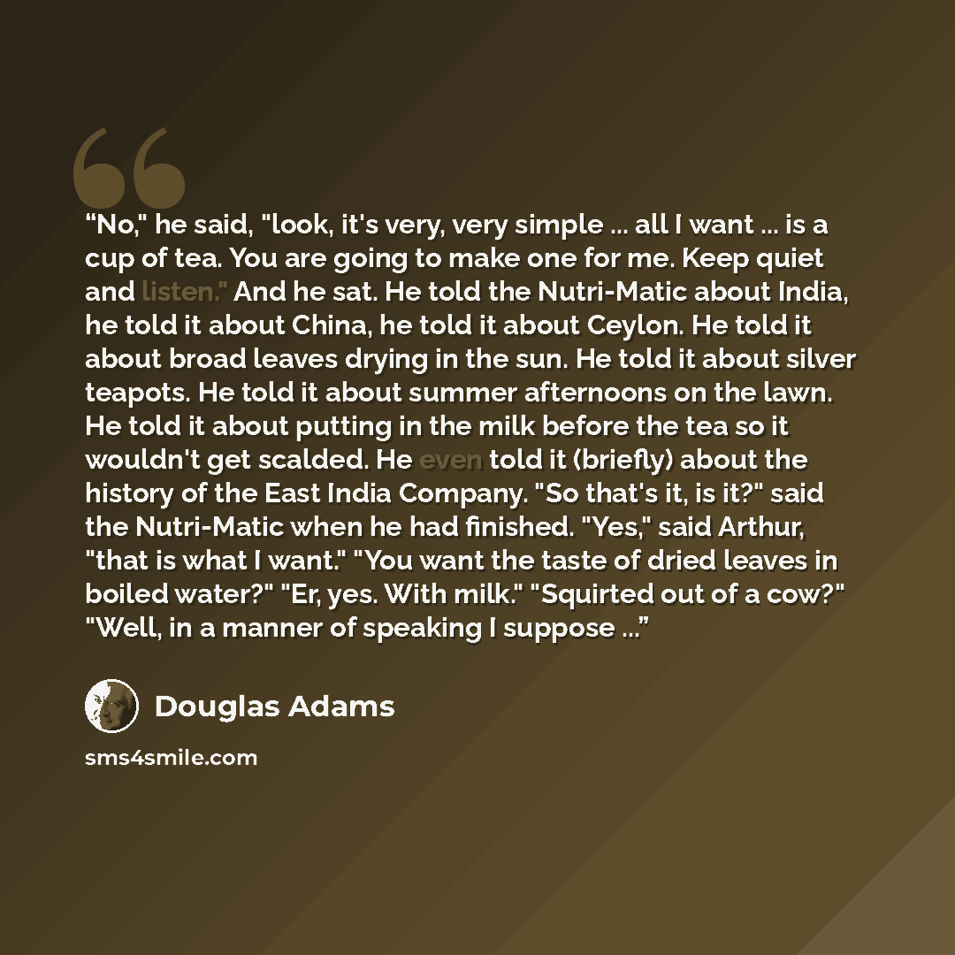 “No," he said, "look, it's very, very simple ... all I want ... is a cup of tea. You are going to make one for me. Keep quiet and listen." And he sat. He told the Nutri-Matic about India, he told it about China, he told it about Ceylon. He told it about broad leaves drying in the sun. He told it…” quote by Douglas Adams