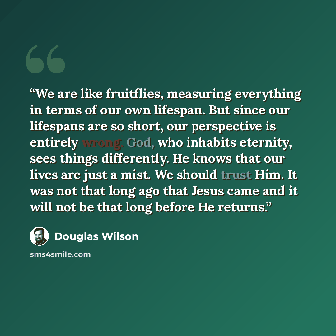 “We are like fruitflies, measuring everything in terms of our own lifespan. But since our lifespans are so short, our perspective is entirely wrong. God, who inhabits eternity, sees things differently. He knows that our lives are just a mist. We should trust Him. It was not that long ago that Jesus…” quote by Douglas Wilson