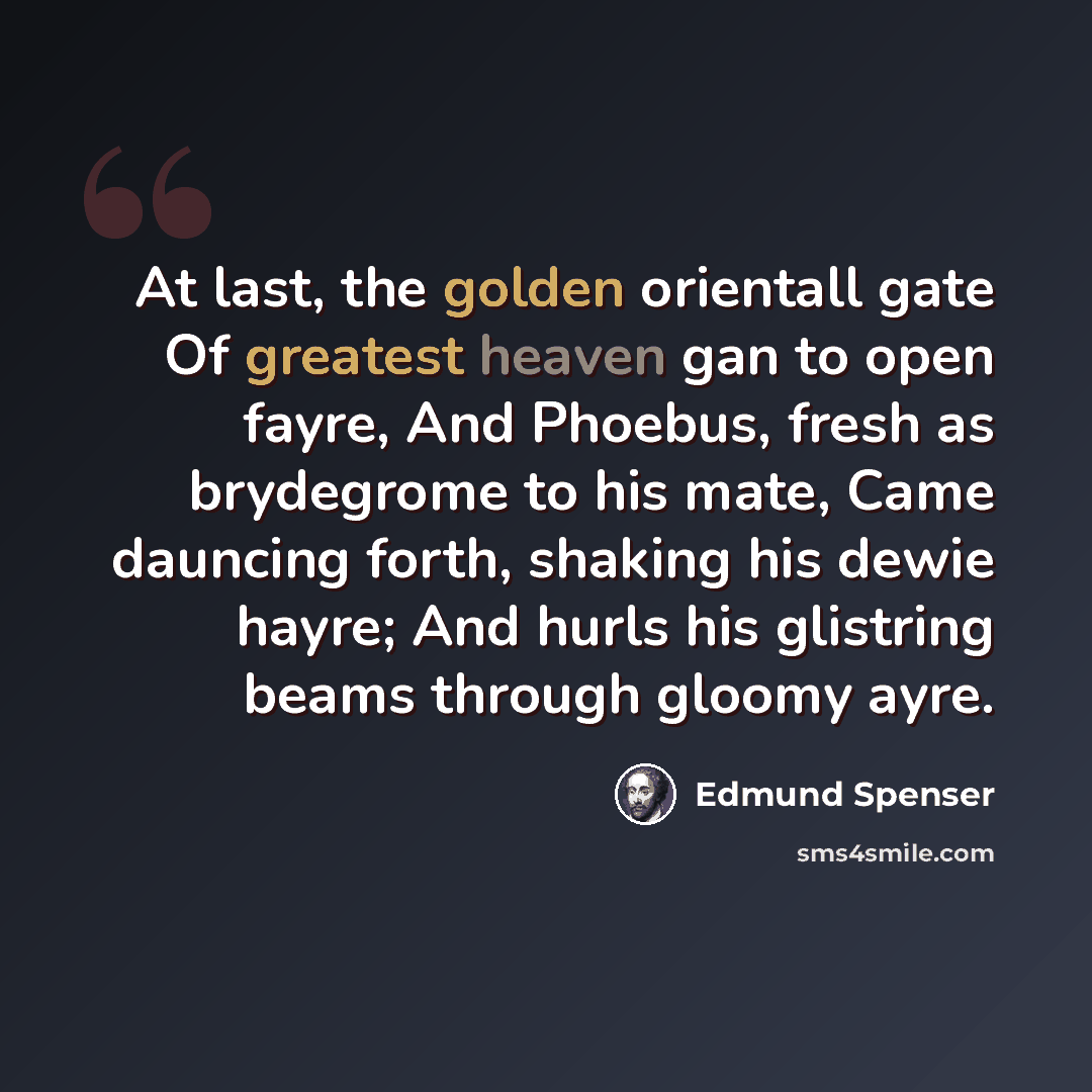 “At last, the golden orientall gate Of greatest heaven gan to open fayre, And Phoebus, fresh as brydegrome to his mate, Came dauncing forth, shaking his dewie hayre; And hurls his glistring beams through gloomy ayre.” quote by Edmund Spenser