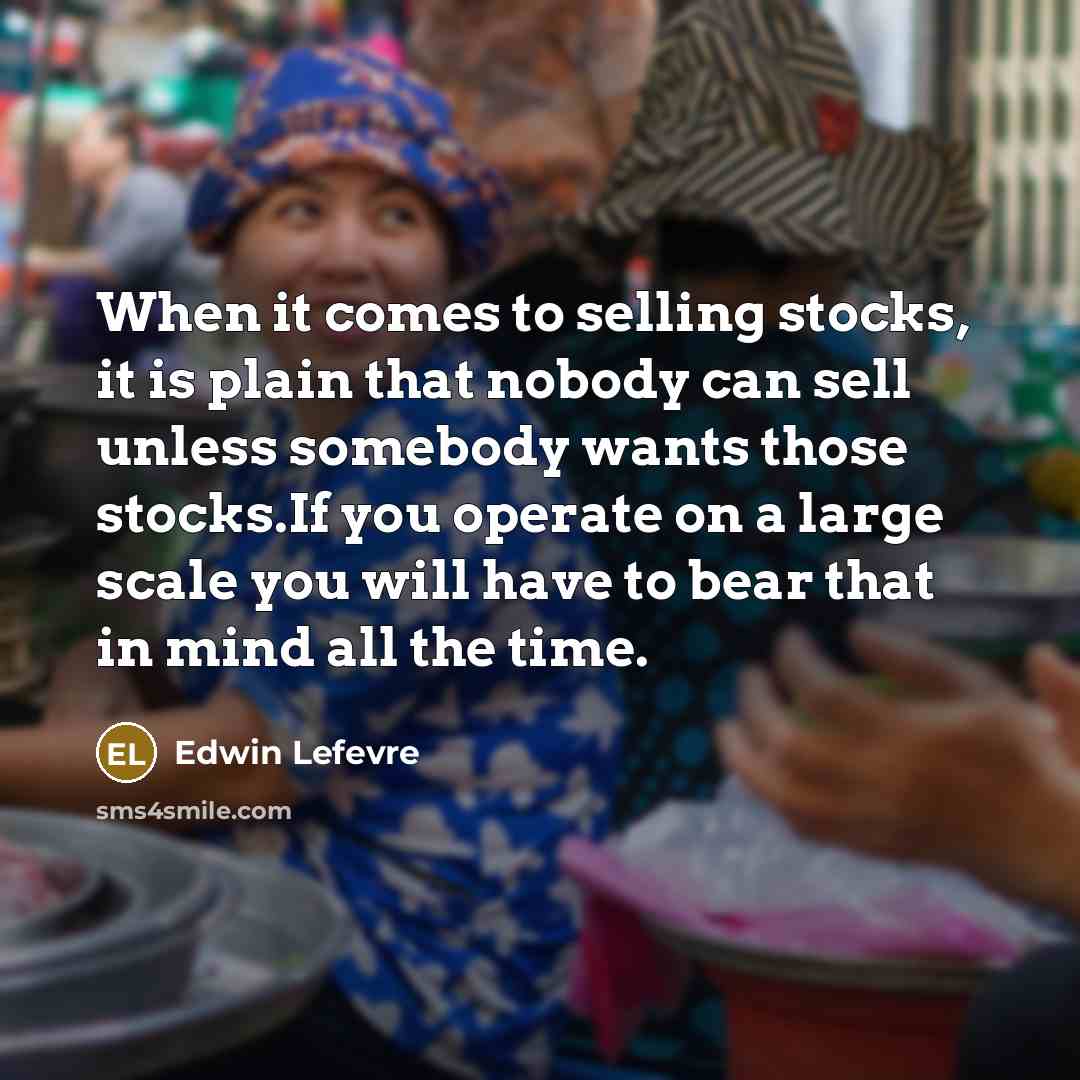 “When it comes to selling stocks, it is plain that nobody can sell unless somebody wants those stocks.If you operate on a large scale you will have to bear that in mind all the time.” quote by Edwin Lefevre