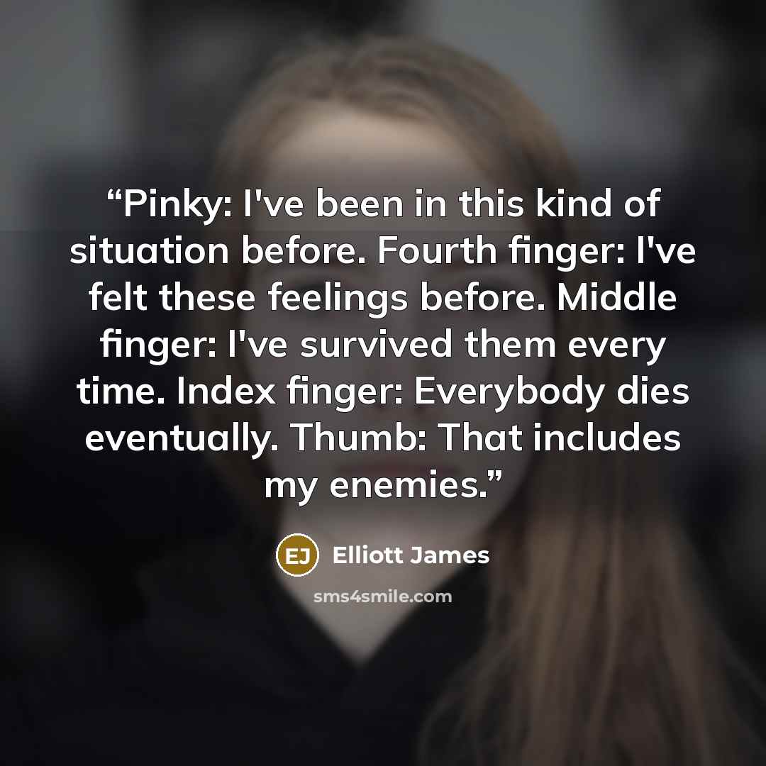 “Pinky: I've been in this kind of situation before. Fourth finger: I've felt these feelings before. Middle finger: I've survived them every time. Index finger: Everybody dies eventually. Thumb: That includes my enemies.” quote by Elliott James