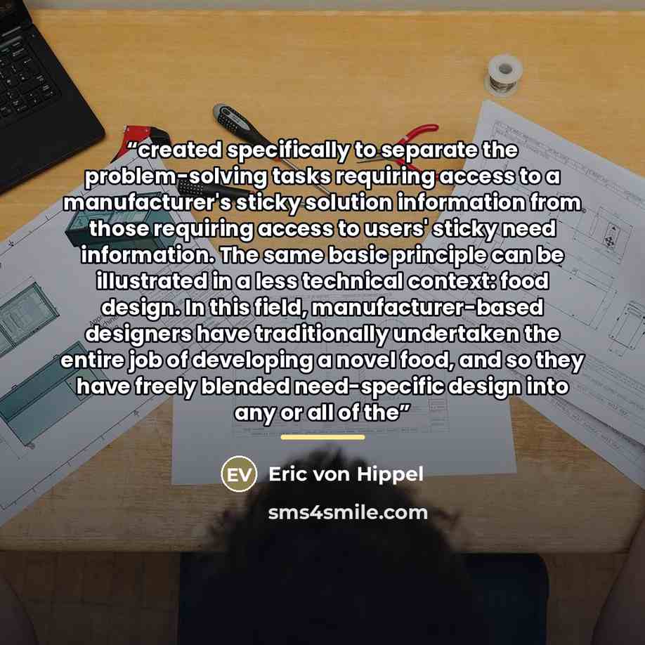 “created specifically to separate the problem-solving tasks requiring access to a manufacturer's sticky solution information from those requiring access to users' sticky need information. The same basic principle can be illustrated in a less technical context: food design. In this field…” quote by Eric von Hippel