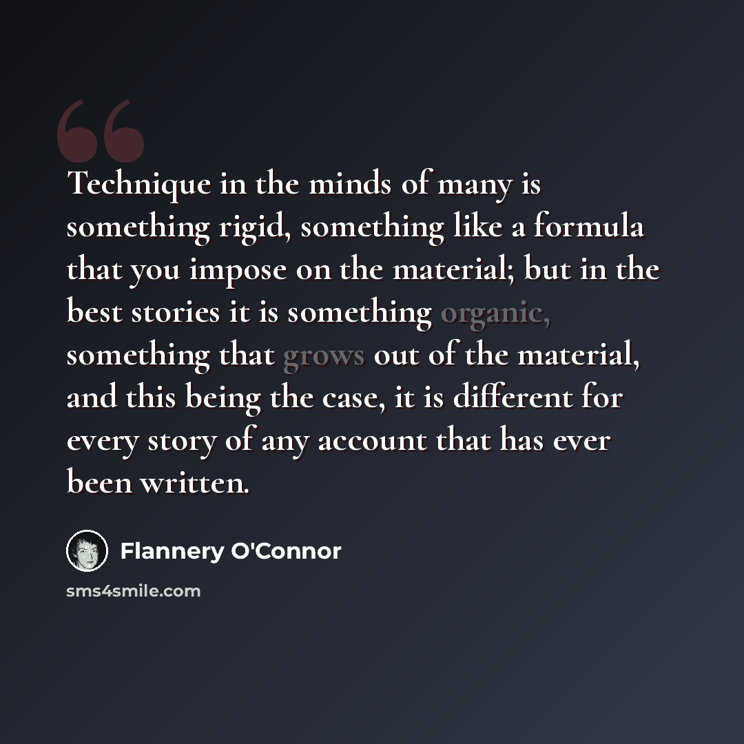 “Technique in the minds of many is something rigid, something like a formula that you impose on the material; but in the best stories it is something organic, something that grows out of the material, and this being the case, it is different for every story of any account that has ever been written.” quote by Flannery O'Connor