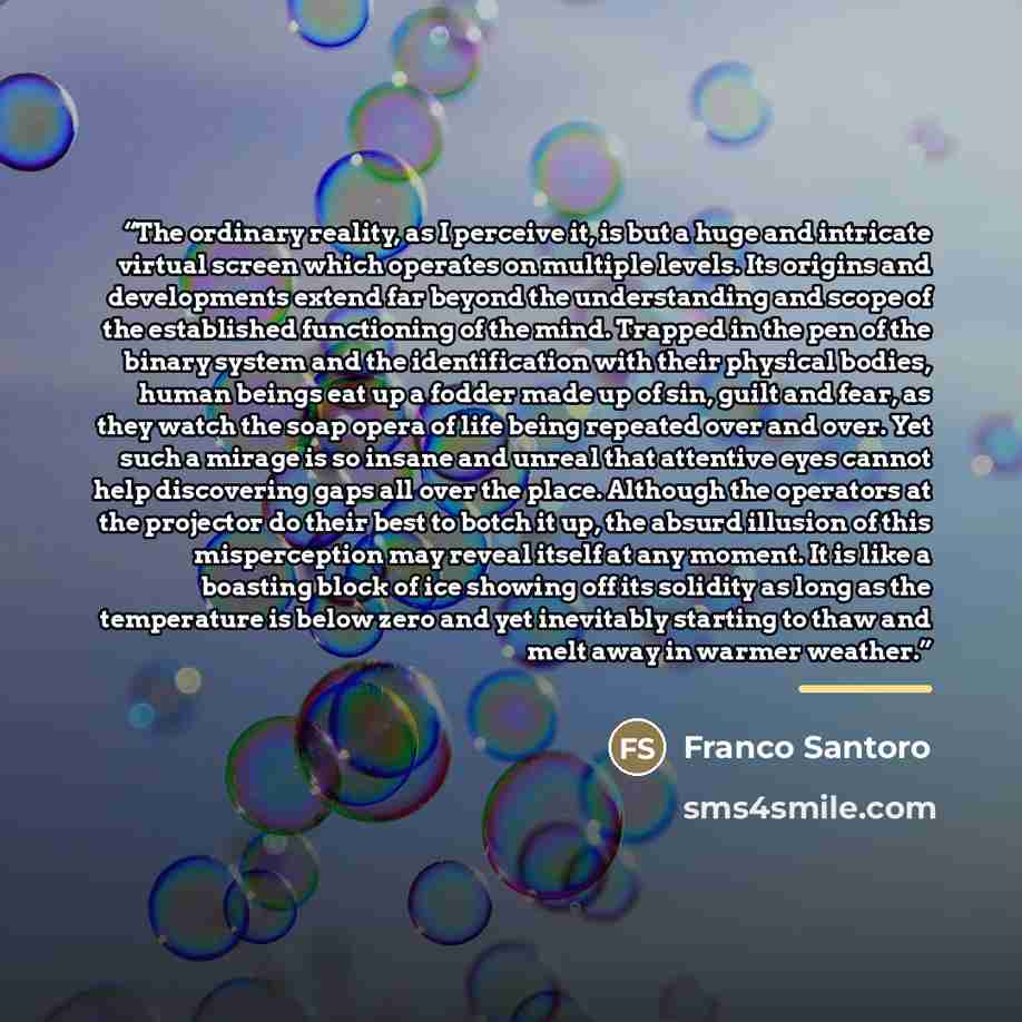 “The ordinary reality, as I perceive it, is but a huge and intricate virtual screen which operates on multiple levels. Its origins and developments extend far beyond the understanding and scope of the established functioning of the mind. Trapped in the pen of the binary system and the…” quote by Franco Santoro
