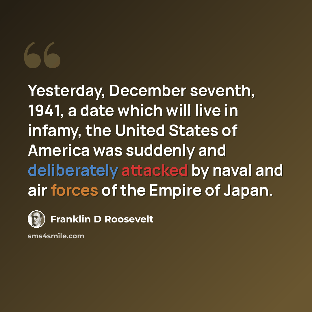 “Yesterday, December seventh, 1941, a date which will live in infamy, the United States of America was suddenly and deliberately attacked by naval and air forces of the Empire of Japan.” quote by Franklin D Roosevelt