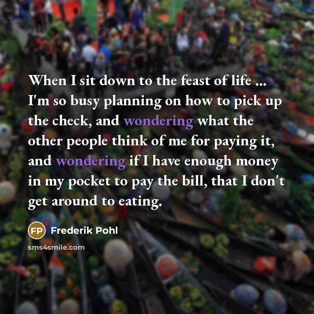 “When I sit down to the feast of life ... I'm so busy planning on how to pick up the check, and wondering what the other people think of me for paying it, and wondering if I have enough money in my pocket to pay the bill, that I don't get around to eating.” quote by Frederik Pohl