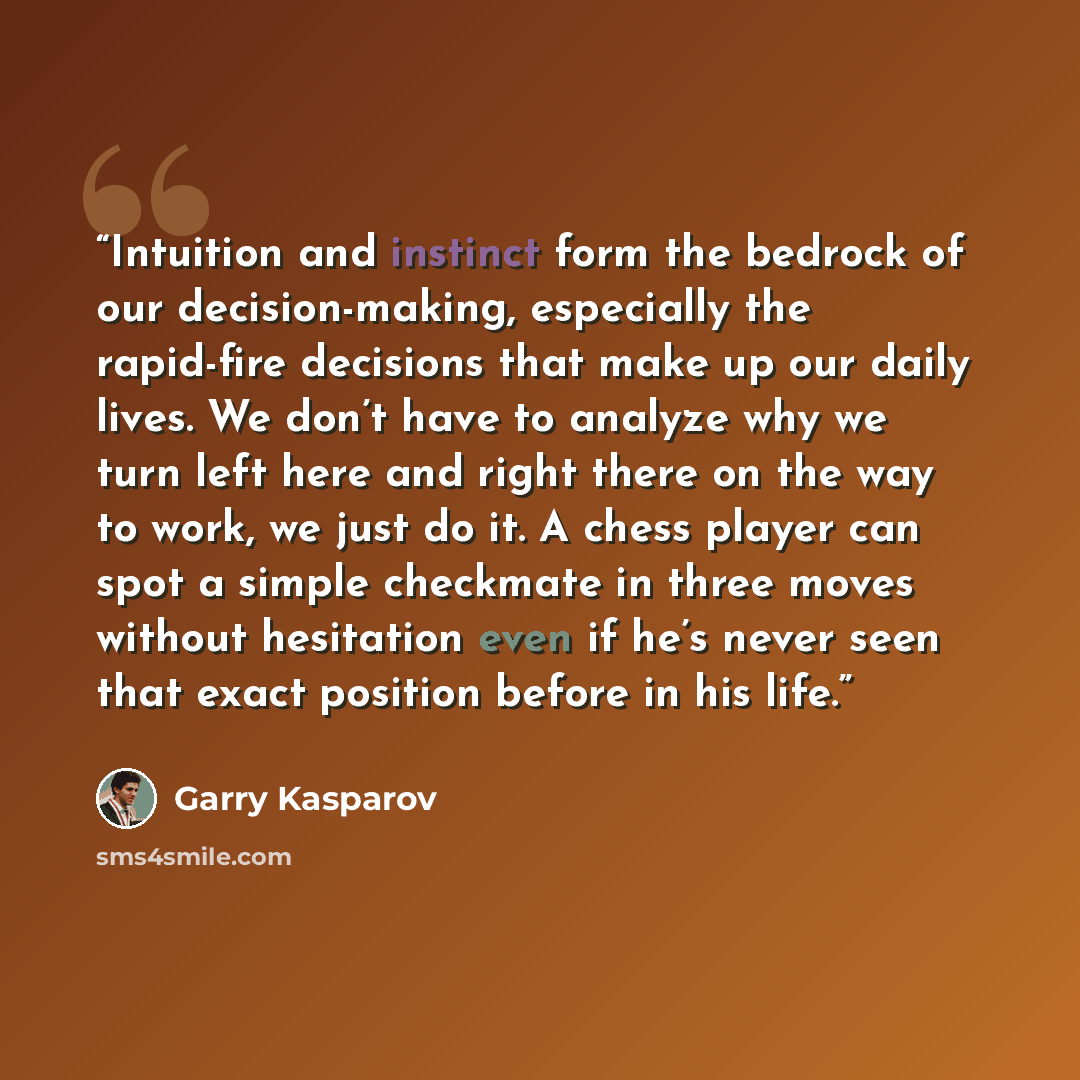 “Intuition and instinct form the bedrock of our decision-making, especially the rapid-fire decisions that make up our daily lives. We don’t have to analyze why we turn left here and right there on the way to work, we just do it. A chess player can spot a simple checkmate in three moves without…” quote by Garry Kasparov