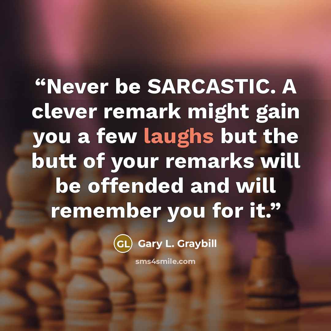“Never be SARCASTIC. A clever remark might gain you a few laughs but the butt of your remarks will be offended and will remember you for it.” quote by Gary L. Graybill