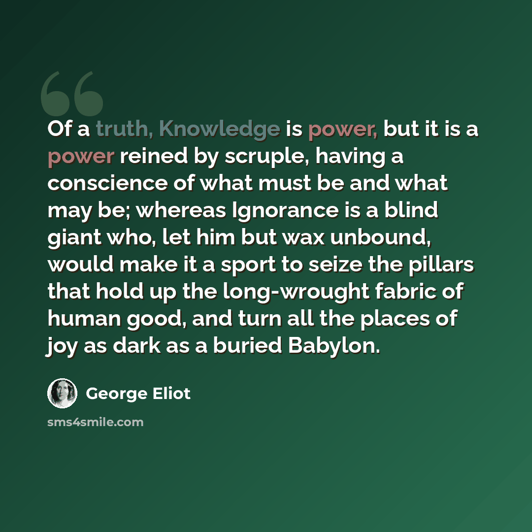 “Of a truth, Knowledge is power, but it is a power reined by scruple, having a conscience of what must be and what may be; whereas Ignorance is a blind giant who, let him but wax unbound, would make it a sport to seize the pillars that hold up the long-wrought fabric of human good, and turn all the…” quote by George Eliot