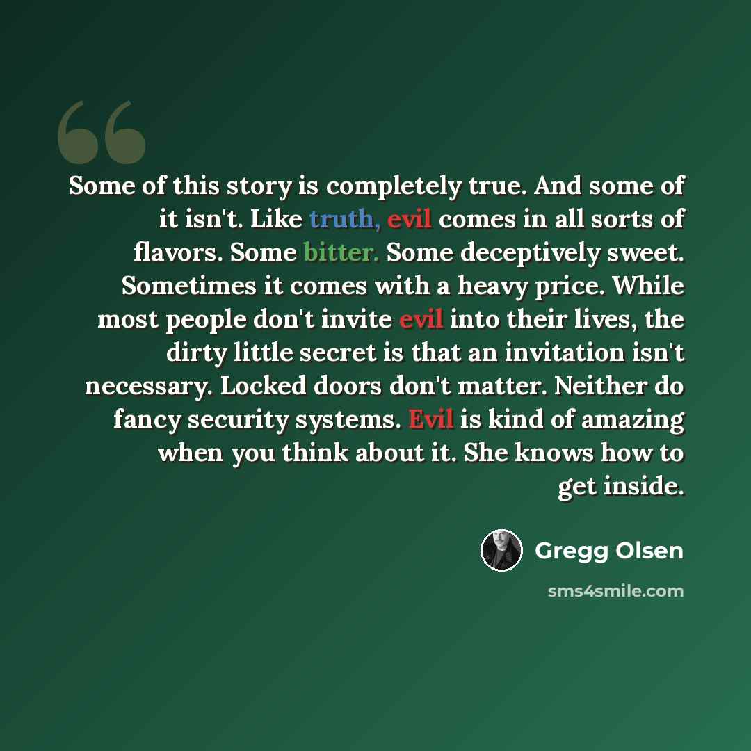 “Some of this story is completely true. And some of it isn't. Like truth, evil comes in all sorts of flavors. Some bitter. Some deceptively sweet. Sometimes it comes with a heavy price. While most people don't invite evil into their lives, the dirty little secret is that an invitation isn't…” quote by Gregg Olsen