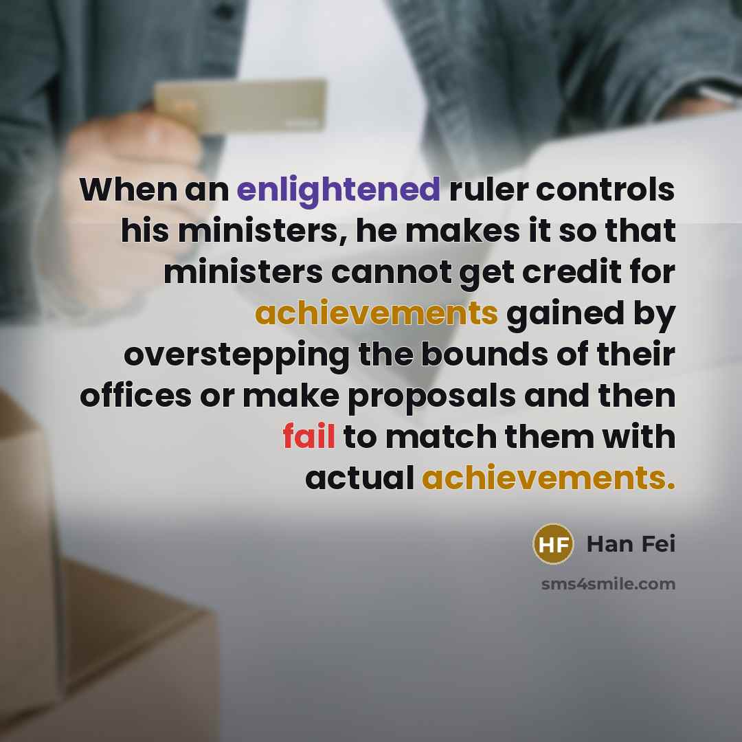 “When an enlightened ruler controls his ministers, he makes it so that ministers cannot get credit for achievements gained by overstepping the bounds of their offices or make proposals and then fail to match them with actual achievements.” quote by Han Fei