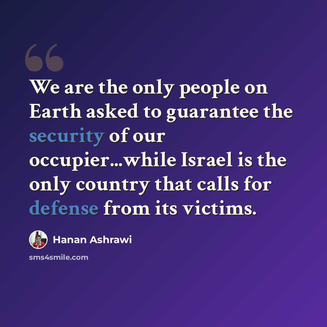 “We are the only people on Earth asked to guarantee the security of our occupier...while Israel is the only country that calls for defense from its victims.” quote by Hanan Ashrawi