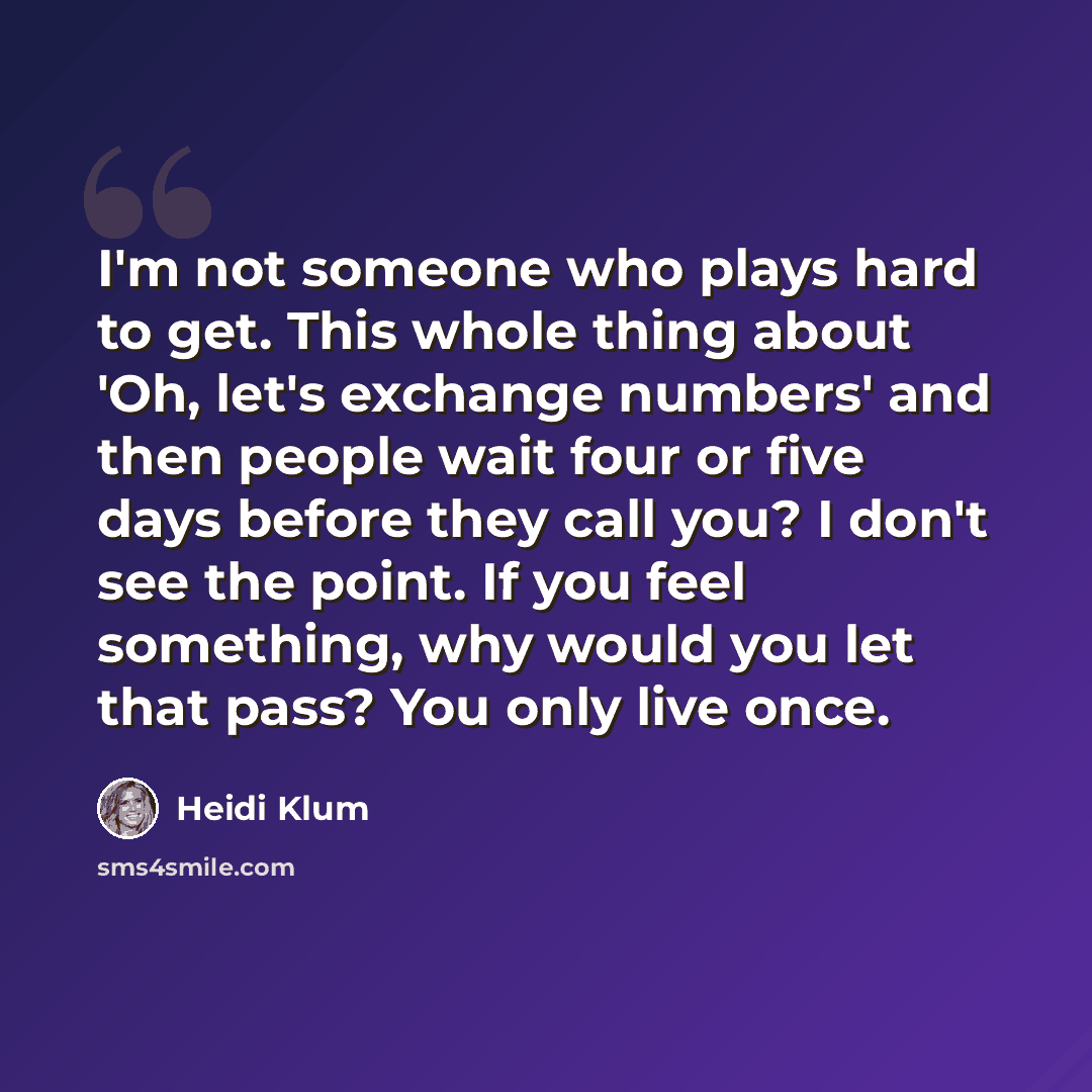“I'm not someone who plays hard to get. This whole thing about 'Oh, let's exchange numbers' and then people wait four or five days before they call you? I don't see the point. If you feel something, why would you let that pass? You only live once.” quote by Heidi Klum
