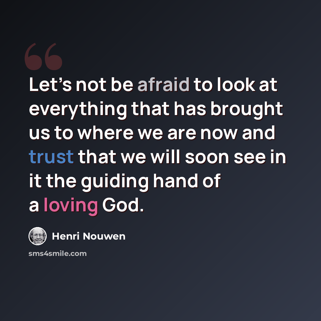 “Let’s not be afraid to look at everything that has brought us to where we are now and trust that we will soon see in it the guiding hand of a loving God.” quote by Henri Nouwen