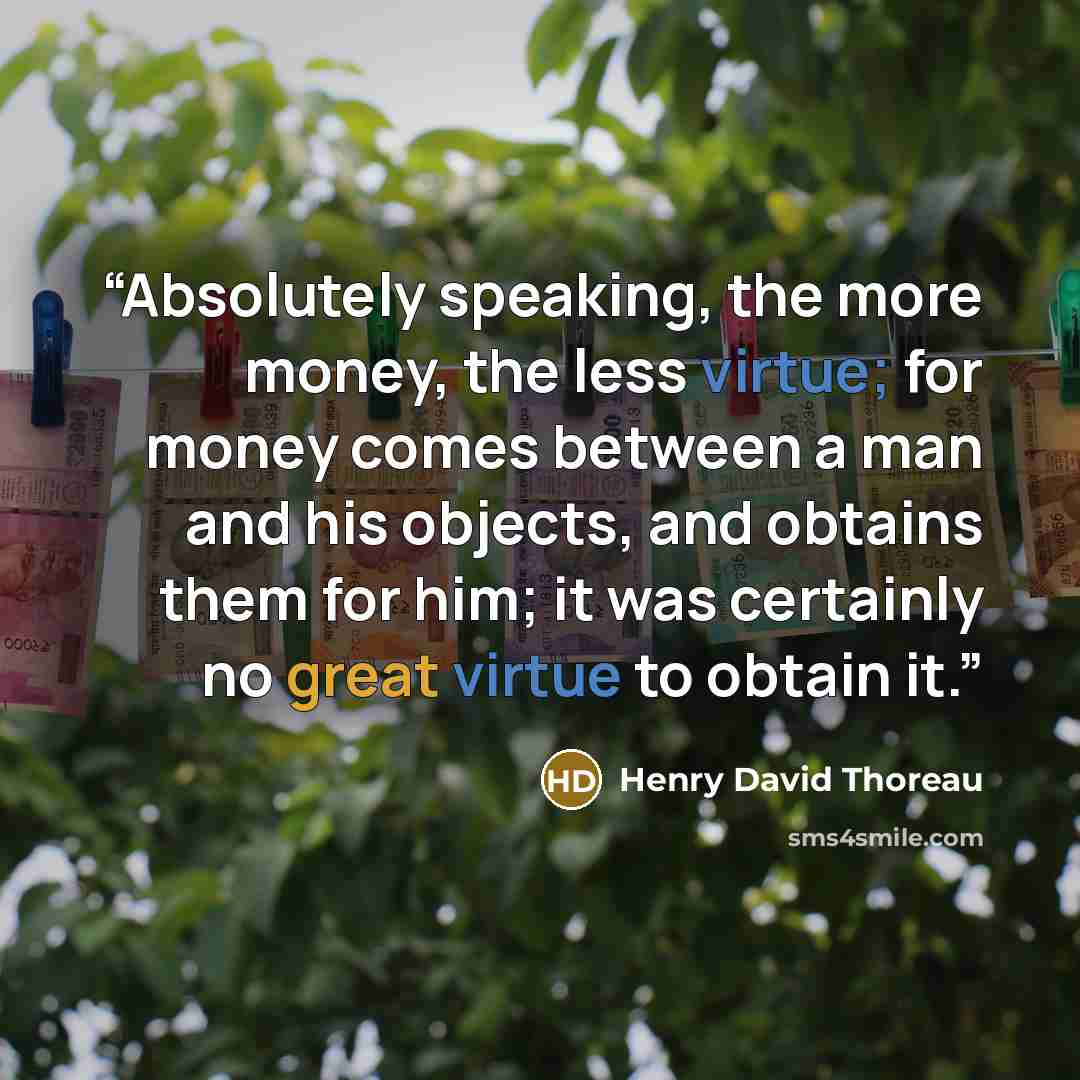 “Absolutely speaking, the more money, the less virtue; for money comes between a man and his objects, and obtains them for him; it was certainly no great virtue to obtain it.” quote by Henry David Thoreau