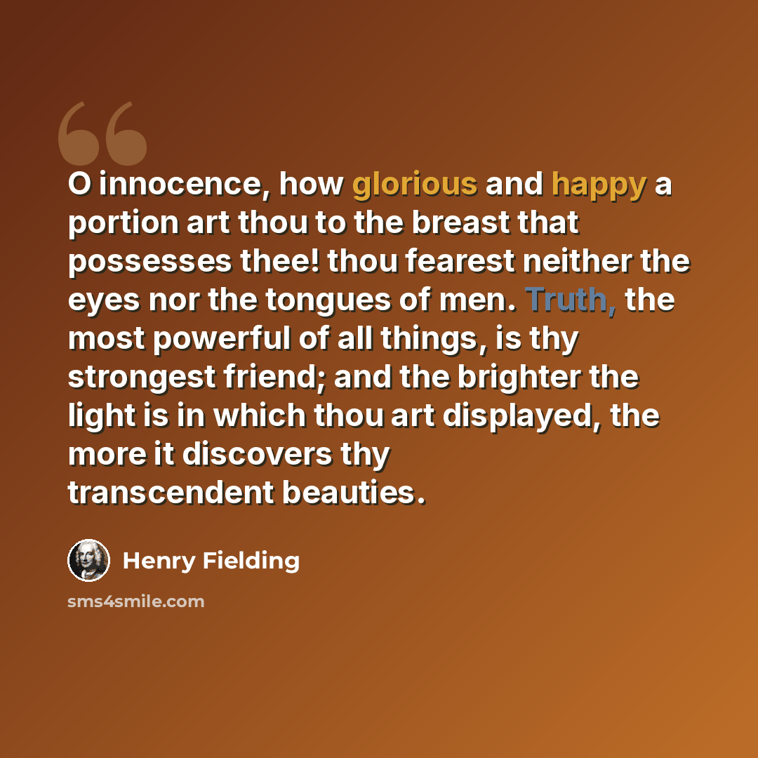 “O innocence, how glorious and happy a portion art thou to the breast that possesses thee! thou fearest neither the eyes nor the tongues of men. Truth, the most powerful of all things, is thy strongest friend; and the brighter the light is in which thou art displayed, the more it discovers thy…” quote by Henry Fielding