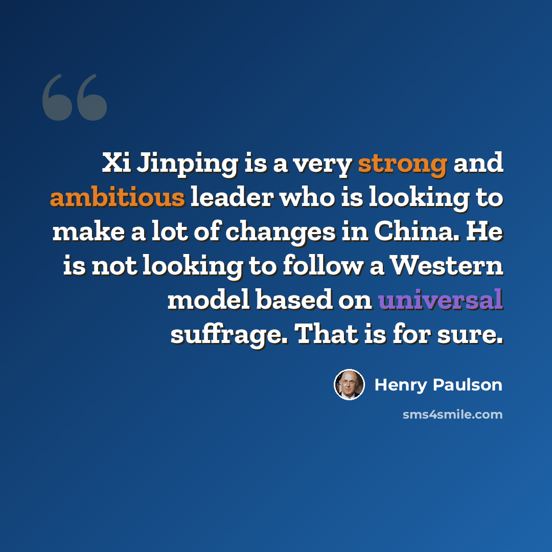 “Xi Jinping is a very strong and ambitious leader who is looking to make a lot of changes in China. He is not looking to follow a Western model based on universal suffrage. That is for sure.” quote by Henry Paulson