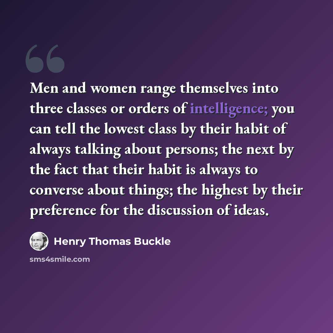 “Men and women range themselves into three classes or orders of intelligence; you can tell the lowest class by their habit of always talking about persons; the next by the fact that their habit is always to converse about things; the highest by their preference for the discussion of ideas.” quote by Henry Thomas Buckle