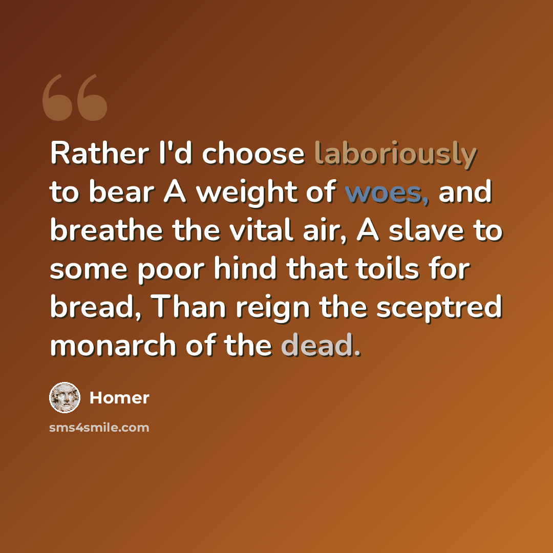 “Rather I'd choose laboriously to bear A weight of woes, and breathe the vital air, A slave to some poor hind that toils for bread, Than reign the sceptred monarch of the dead.” quote by Homer
