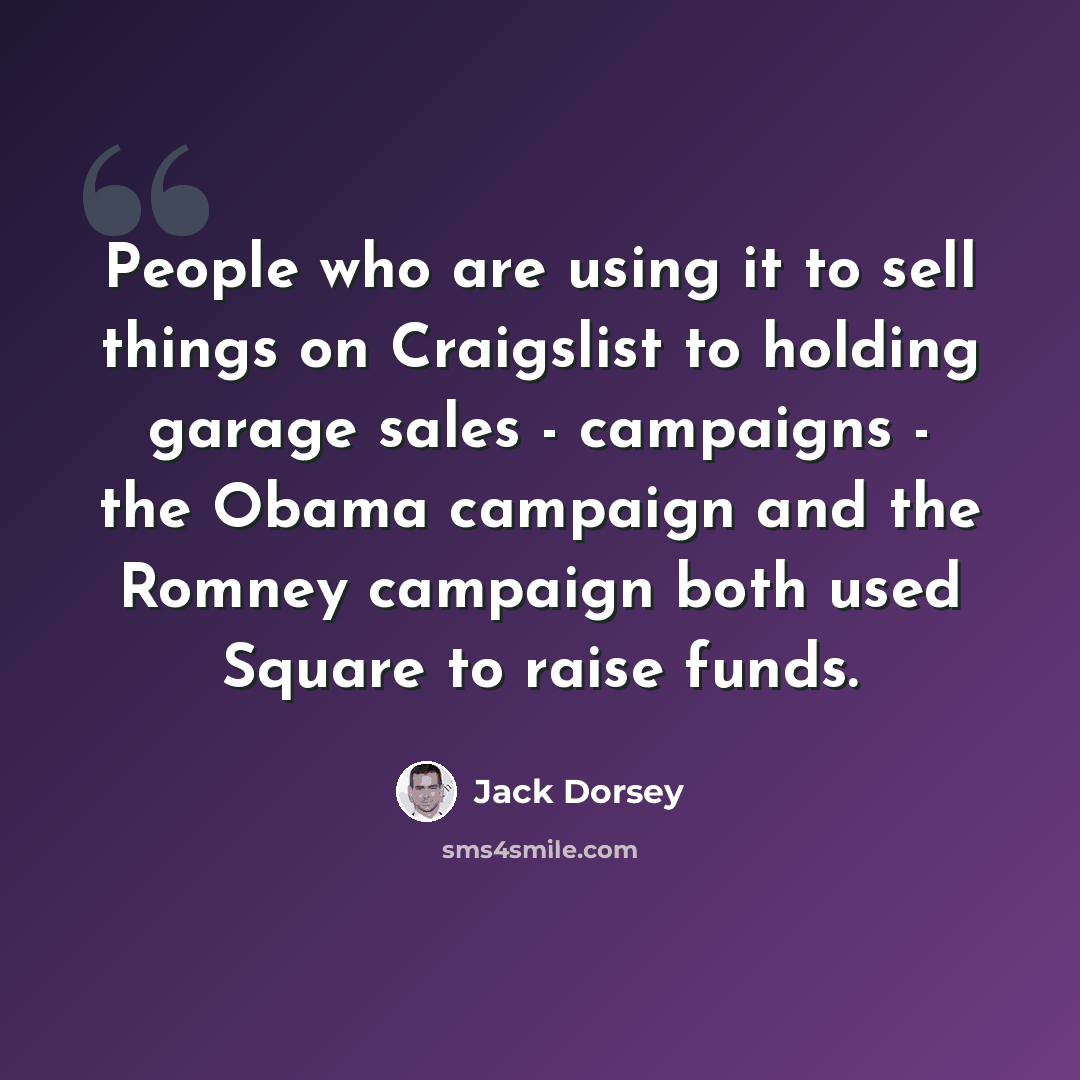 “People who are using it to sell things on Craigslist to holding garage sales - campaigns - the Obama campaign and the Romney campaign both used Square to raise funds.” quote by Jack Dorsey