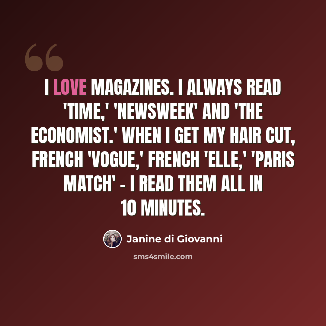 “I love magazines. I always read 'Time,' 'Newsweek' and 'The Economist.' When I get my hair cut, French 'Vogue,' French 'Elle,' 'Paris Match' - I read them all in 10 minutes.” quote by Janine di Giovanni